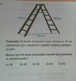 1.
100 cm
T---
X THIẾT
120 cm
Yukarıdaki iki taraflı merdivenin tepe noktasının 16 cm
yükselmesi için, merdivenin ayakları birbirine yaklaştırı-
lacaktır.
C) 56
100 cm
Bunun için iki ayak arasındaki mesafe kaç santimet-
re azaltılmalıdır?
A) 48
B) 52
D) 60
E) 64