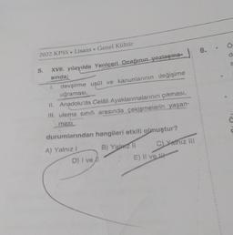 2022 KPSS Lisans.
5.
XVII. yüzyılda Yeniçeri Ocağının yozlaşma-
sında;
1.
Genel Kültür
devşirme usül ve kanunlarının değişime
uğraması,
II. Anadolu'da Celâli Ayaklanmalarının çıkması,
III. ulema sınıfı arasında çekişmelerin yaşan-
masi
durumlarından hangileri etkili olmuştur?
B) Yalarz II
A) Yalnız I
D) I ve fl
E) Il ve
C) Yathiz III
8.
O
S
ä