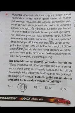 2.
Hollanda edebiyatı denince çağdaş birkaç yazar
haricinde aklımıza hemen gelen isimler ve eserler
pek olmuyor maalesef. (1) Hollanda, zenginliğini yüz-
yıllar boyunca deniz ticaretinde hâkim bir konumda
olmasına borçlu. (11) Hollandalı tüccarlar gemileriyle
dünyanın dört bir yanında ticaret yapmak için seya-
hat ederken yalnızca ticari anlamda değil, kültürel
anlamlarda da ilişkiler kurmuşlar. (III) Karayipler'den
Endonezya'ya, Afrika'ya dek pek çok yerde sömür-
geler kurmuştar. (IV) Ve bütün bu zengin, kültürel
alışveriş sayesinde de hem kendi dillerini ve edebi-
yatlarını hem de bu birbirinden farklı medeniyetlerin-
kileri zenginleştirip geliştirmişler. (V)
Bu parçada numaralanmış yerlerden hangisine
"Oysa Hollanda dili, tüm dünyada hiç azımsanma-
yacak denli geniş bir bölgede konuşulan bir dil ve
dolayısıyla ülke edebiyatı da dünyanın pek çok yeri-
ne ulaşmış durumda." cümlesi getirilirse anlatımın
akışında bir bozukluk meydana gelmez?
A) I.
(B) I
C) III. D) IV.
PARAGRAF HIZ SORULARI
E) V.