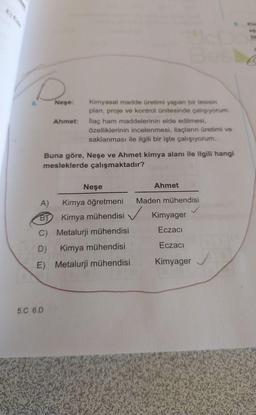 E) Ede
6.
Neşe:
Ahmet:
5.C 6.D
Kimyasal madde üretimi yapan bir tesisin
plan, proje ve kontrol ünitesinde çalışıyorum.
İlaç ham maddelerinin elde edilmesi,
özelliklerinin incelenmesi, ilaçların üretimi ve
saklanması ile ilgili bir işte çalışıyorum.
Buna göre, Neşe ve Ahmet kimya alanı ile ilgili hangi
mesleklerde çalışmaktadır?
Neşe
A)
Kimya öğretmeni
BY Kimya mühendisi
C) Metalurji mühendisi
D)
Kimya mühendisi
E) Metalurji mühendisi
Ahmet
Maden mühendisi
Kimyager
Eczacı
Eczacı
Kimyager
Kin
as
P
C