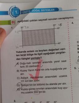 1. ÜNİTE: DOĞAL SİSTEMLER
B) Aşağıdaki çoktan seçmeli soruları cevaplayınız.
30° 26
25° 45
-45°
1.
36
Yukarıda enlem ve boylam değerleri veri-
len taralı bölge ile ilgili aşağıdaki yargılar-
dan hangisi yanlıştır?
2.
A) Doğu-batı sınırları arasında yerel saat
farkı 20 dakikadır.
B) Kuzey Yarım Küre'nin orta kuşağında yer
alır.
40°
C) Ardışık meridyenler arasındaki uzaklık
111 km'den azdır.
D) Türkiye'nin bir bölümü bu alanda yer alır.
Kuzey-güney sınırları arasındaki kuş uçu-
mu uzaklık 555 km'dir.
40°
20°
0°
20° 40°
4.
5.
El
la
B
ik
A