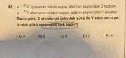 37X iyonunun nötron sayısı, elektron sayısından 2 fazladır.
27Y atomunun proton sayısı, nötron sayısından 1 eksiktir.
Buna göre, X atomunun çekirdek yükü ile Y atomunun çe-
kirdek yükü arasındaki fark kaçtır
33. .
●
A) 4
B) 5
C) 6
D) 7
E) 8