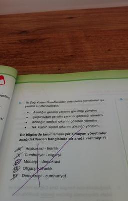 1
elgelerin
esi
5. İlk Çağ Yunan filozoflarından Aristoteles yönetimleri şu
şekilde sınıflandırmıştır:
●
●
●
002
Azınlığın genelin yararını gözettiği yönetim
Çoğunluğun genelin yararını gözettiği yönetim
Azınlığın sınıfsal çıkarını gözeten yönetim
Tek kişinin kişisel çıkarını gözeten yönetim
Bu bilgilerde tanımlaması yer almayan yönetimler
aşağıdakilerden hangisinde bir arada verilmiştir?
A) Aristokrasi - tiranlık
Cumhuriyet - oligarşi
Monarş-demokrasi
Oligarşi tranlık
EX Demokrasi - cumhuriyet