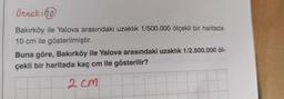 Örnek: 10
Bakırköy ile Yalova arasındaki uzaklık 1/500.000 ölçekli bir haritada
10 cm ile gösterilmiştir.
Buna göre, Bakırköy ile Yalova arasındaki uzaklık 1/2.500.000 öl-
çekli bir haritada kaç cm ile gösterilir?
2 cm