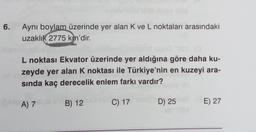 6.
Aynı boylam üzerinde yer alan K ve L noktaları arasındaki
uzaklık 2775 km'dir.
L noktası Ekvator üzerinde yer aldığına göre daha ku-
zeyde yer alan K noktası ile Türkiye'nin en kuzeyi ara-
sında kaç derecelik enlem farkı vardır?
bis A) 7
B) 12
D) 25 ST (E) 27
C) 17