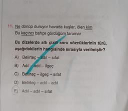 11. Ne dönüp duruyor havada kuşlar, ölen kim
Bu kaçıncı bahçe gördüğüm tarumar
Bu dizelerde altı çizili soru sözcüklerinin türü,
aşağıdakilerin hangisinde sırasıyla verilmiştir?
A) Belirteç- adil - sifat
B) Adil-adil- ilgeç
C) Belirteç - ilgeç - sıfat
D) Belirteç- adil - adıl
E) Adil - adil - sıfat