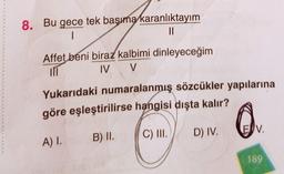 8. Bu gece tek başıma karanlıktayım
1
||
Affet beni biraz kalbimi dinleyeceğim
IV V
m
Yukarıdaki numaralanmış sözcükler yapılarına
göre eşleştirilirse hangisi dışta kalır?
A) I.
B) II.
C) III.
D) IV.
EV.
189