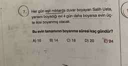 Janam
008 (8
7. Her gün eşit miktarda duvar boyayan Salih Usta,
yarısını boyadığı evi 4 gün daha boyarsa evin üç-
te ikisi boyanmış olacak.
Bu evin tamamının boyanma süresi kaç gündür?
A) 10 B) 14
C) 18
D) 20
E) 24
30