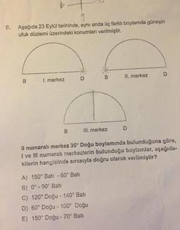 9
6. Aşağıda 23 Eylül tarihinde, aynı anda üç farklı boylamda güneşin
ufuk düzlemi üzerindeki konumları verilmiştir.
B
1. merkez
B
D
B
III. merkez
A) 150° Batı -60° Bati
B) 0°-90° Bati
C) 120° Doğu - 140° Bati
D) 60° Doğu - 100° Doğu
E) 150° Doğu - 70° Batı
II. merkez
D
D
Il numaralı merkez 30° Doğu boylamında bulunduğuna göre,
I ve III numaralı merkezlerin bulunduğu boylamlar, aşağıda-
kilerin hangisinde sırasıyla doğru olarak verilmiştir?