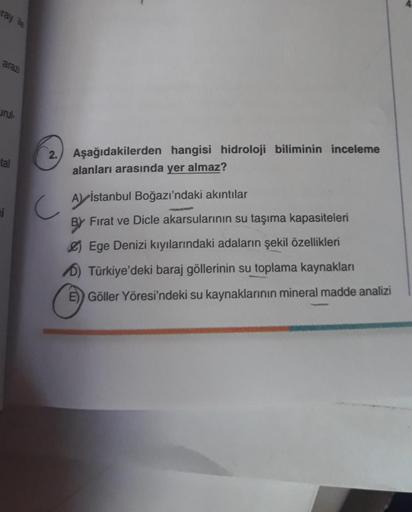 ray ile
arazi
urul
tal
i
2. Aşağıdakilerden hangisi hidroloji biliminin inceleme
alanları arasında yer almaz?
A İstanbul Boğazı'ndaki akıntılar
BY
Fırat ve Dicle akarsularının su taşıma kapasiteleri
Ege Denizi kıyılarındaki adaların şekil özellikleri
D) Tü