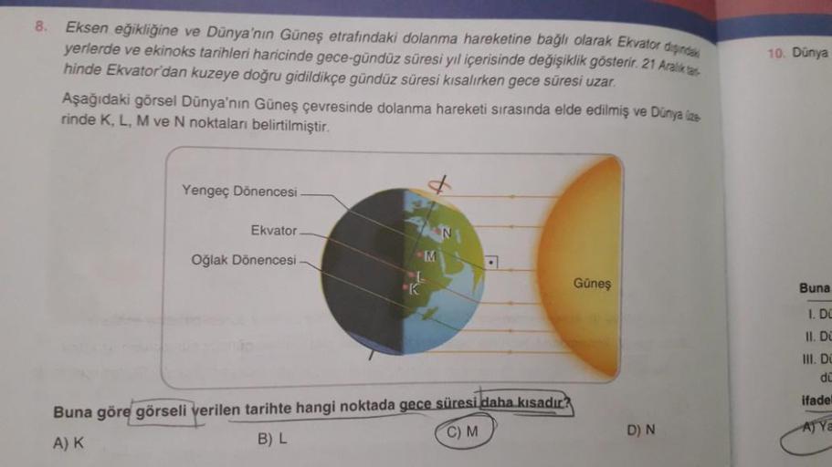 8.
Eksen eğikliğine ve Dünya'nın Güneş etrafındaki dolanma hareketine bağlı olarak Ekvator dişind
yerlerde ve ekinoks tarihleri haricinde gece-gündüz süresi yıl içerisinde değişiklik gösterir. 21 Aralik ta
hinde Ekvator'dan kuzeye doğru gidildikçe gündüz s