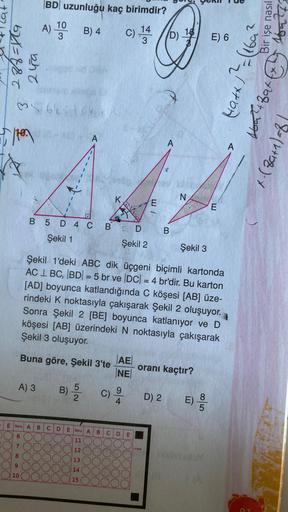 62X=E&T
bhe
He
A
35 645
A) 3
7
8
9
10
BD uzunluğu kaç birimdir?
10
3
B) 4
C) 144
E Soru A
6
A)
B
5
B) ³/2
B 5 D 4 C BD B
Şekil 1
Şekil 2
C D
)(
A
723
Şekil 3
Şekil 1'deki ABC dik üçgeni biçimli kartonda
AC LBC, |BD| = 5 br ve |DC| = 4 br'dir. Bu karton
[AD