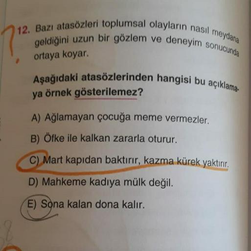 12. Bazı atasözleri toplumsal olayların nasıl meydana
geldiğini uzun bir gözlem ve deneyim sonucunda
ortaya koyar.
Aşağıdaki atasözlerinden hangisi bu açıklama-
ya örnek gösterilemez?
A) Ağlamayan çocuğa meme vermezler.
B) Öfke ile kalkan zararla oturur.
C