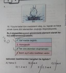 1.
SU
18. Yüzyıla kadar tüm maddelerin ateş, su, toprak ve hava
olmak üzere dört elementten oluştuğu düşünülüyordu.
Bu 4 elementten suyun günümüzde element olarak ka-
bul edilmemesinin sebebi;
M. Saf madde değildir.
2. Homojendir.
3. Tek cins atomdan oluşmamıştır.
4. Belirli ayırt edici özellikleri vardır.
tablodaki özelliklerden hangileri ile ilgilidir?
A) Yalnız 3
B) 2ve4 E 1.2.3 ve 4
2,
D) 1, 2 ve 3
C) 3 ve 4
40