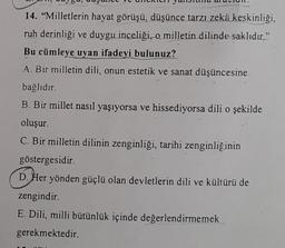 14. "Milletlerin hayat görüşü, düşünce tarzı zekä keskinliği,
ruh derinliği ve duygu inceliği, o milletin dilinde saklıdır,"
Bu cümleye uyan ifadeyi bulunuz?
A. Bir milletin dili, onun estetik ve sanat düşüncesine.
bağlıdır.
B. Bir millet nasıl yaşıyorsa ve hissediyorsa dili o şekilde
oluşur.
C. Bir milletin dilinin zenginliği, tarihi zenginliğinin
göstergesidir.
D. Her yönden güçlü olan devletlerin dili ve kültürü de
zengindir.
E. Dili, milli bütünlük içinde değerlendirmemek
gerekmektedir.