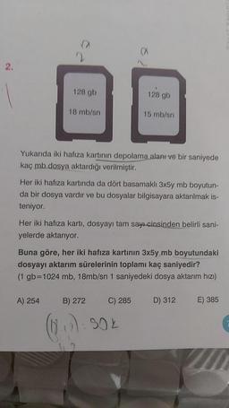 2.
n
2
128 gb
18 mb/sn
A) 254
Yukarıda iki hafıza kartının depolama alanı ve bir saniyede
kaç mb dosya aktardığı verilmiştir.
128 gb
Her iki hafıza kartında da dört basamaklı 3x5y mb boyutun-
da bir dosya vardır ve bu dosyalar bilgisayara aktarılmak is-
teniyor.
15 mb/sn
Her iki hafıza kartı, dosyayı tam sayı cinsinden belirli sani-
yelerde aktarıyor.
Buna göre, her iki hafıza kartının 3x5y mb boyutundaki
dosyayı aktarım sürelerinin toplamı kaç saniyedir?
(1 gb=1024 mb, 18mb/sn 1 saniyedeki dosya aktarım hızı)
C) 285
B) 272
(12.₁7) : 502
D) 312
E) 385