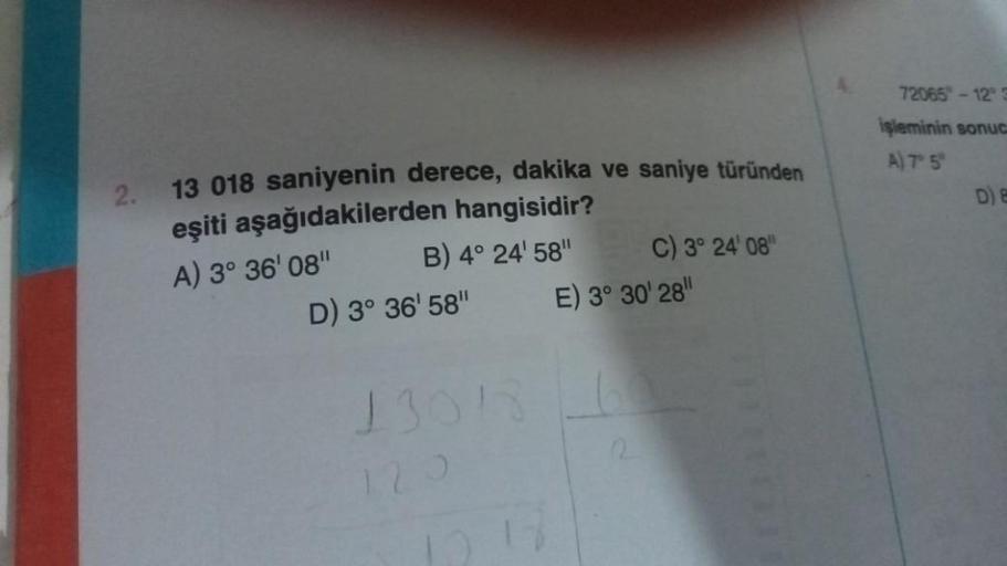 13 018 saniyenin derece, dakika ve saniye türünden
eşiti aşağıdakilerden hangisidir?
A) 3° 36' 08"
B) 4° 24' 58"
D) 3° 36' 58"
13018
120
12.12
C) 3° 24' 08"
E) 3° 30' 28"
72065"-12° 3
işleminin sonuc
A) 7° 5°
D) E