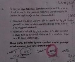 2.
Bir beyaz eşya fabrikası standart model ve lüks model
olmak üzere iki tür çamaşır makinesi üretmektedir. Bu
üretim ile ilgili aşağıdakiler bilinmektedir.
• Standart modelin üretimi için 8 saatlik bir iş gücü
gerekirken lüks modelin üretimi için ise 10 saatlik bir
iş gücü gerekmektedir.
ux=2640
• Fabrikada haftalık iş gücü toplam 420 saat ile sınır-
li olup, tüm iş gücünü kullanarak iki modelden top-
lam 48 tane üretilmiştir.
A 16
Buna göre, bu hafta içinde standart model çamaşır
makinesinden kaç tane üretilmiştir?
B) 20
Standat
8
2640
C24
D30
Lüks
E) 36
8x+
180