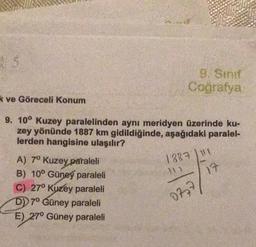 S
k ve Göreceli Konum
9. Sinif
Coğrafya
9. 10° Kuzey paralelinden aynı meridyen üzerinde ku-
zey yönünde 1887 km gidildiğinde, aşağıdaki paralel-
lerden hangisine ulaşılır?
A) 7º Kuzey paraleli
B) 10° Güney paraleli
C) 27° Kuzey paraleli
D) 7° Güney paraleli
E) 27° Güney paraleli
1887 11
17
0777