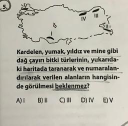 5.
G
IV
35
Kardelen, yumak, yıldız ve mine gibi
dağ çayırı bitki türlerinin, yukarıda-
ki haritada taranarak ve numaralan-
dırılarak verilen alanların hangisin-
de görülmesi beklenmez?
A) | B) II
C) III D) IV E) V