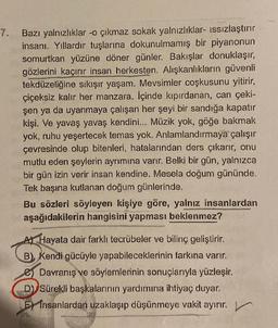 7.
Bazı yalnızlıklar -o çıkmaz sokak yalnızlıklar- ıssızlaştırır
insanı. Yıllardır tuşlarına dokunulmamış bir piyanonun
somurtkan yüzüne döner günler. Bakışlar donuklaşır,
gözlerini kaçırır insan herkesten. Alışkanlıkların güvenli
tekdüzeliğine sıkışır yaşam. Mevsimler coşkusunu yitirir,
çiçeksiz kalır her manzara. İçinde kıpırdanan, can çeki-
şen ya da uyanmaya çalışan her şeyi bir sandığa kapatır
kişi. Ve yavaş yavaş kendini... Müzik yok, göğe bakmak
yok, ruhu yeşertecek temas yok. Anlamlandırmaya çalışır
çevresinde olup bitenleri, hatalarından ders çıkarır, onu
mutlu eden şeylerin ayrımına varır. Belki bir gün, yalnızca
bir gün izin verir insan kendine. Mesela doğum gününde.
Tek başına kutlanan doğum günlerinde.
Bu sözleri söyleyen kişiye göre, yalnız insanlardan
aşağıdakilerin hangisini yapması beklenmez?
A) Hayata dair farklı tecrübeler ve bilinç geliştirir.
B) Kendi gücüyle yapabileceklerinin farkına varır.
Davranış ve söylemlerinin sonuçlarıyla yüzleşir.
D) Sürekli başkalarının yardımına ihtiyaç duyar.
E insanlardan uzaklaşıp düşünmeye vakit ayırır.
L