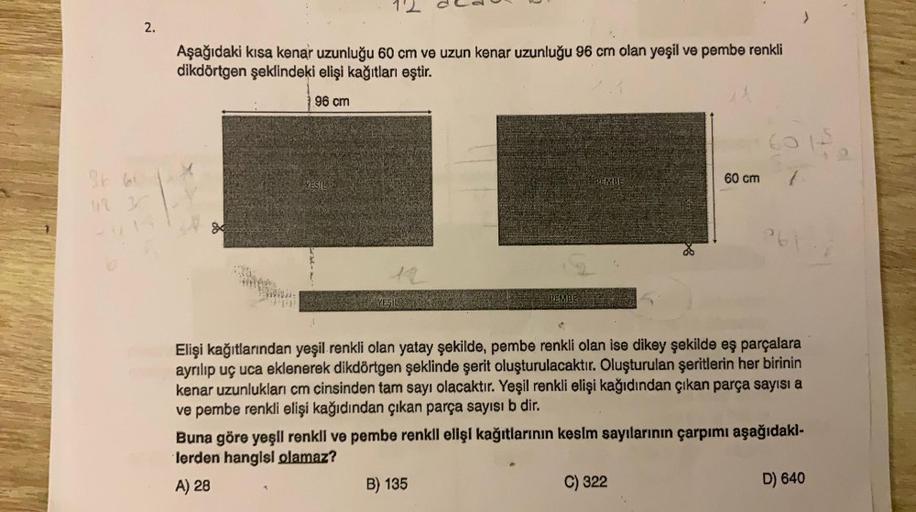2.
Aşağıdaki kısa kenar uzunluğu 60 cm ve uzun kenar uzunluğu 96 cm olan yeşil ve pembe renkli
dikdörtgen şeklindeki elişi kağıtları eştir.
96 cm
g
LEDWIG
YESIL
YESIL
PEMBE
PEMBE
B) 135
51₂
Elişi kağıtlarından yeşil renkli olan yatay şekilde, pembe renkli