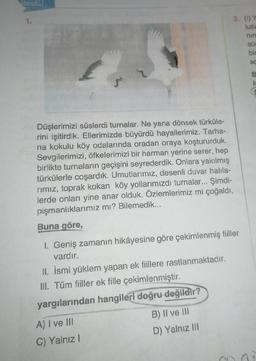 1.
Düşlerimizi süslerdi turnalar. Ne yana dönsek türküle-
rini işitirdik. Ellerimizde büyürdü hayallerimiz. Tarha-
na kokulu köy odalarında oradan oraya koştururduk.
Sevgilerimizi, öfkelerimizi bir harman yerine serer, hep
birlikte turnaların geçişini seyrederdik. Onlara yakılmış
türkülerle coşardık. Umutlarımız, desenli duvar halila-
rımız, toprak kokan köy yollarımızdı turnalar... Şimdi-
lerde onları yine anar olduk. Özlemlerimiz mi çoğaldı,
pişmanlıklarımız mı? Bilemedik...
Buna göre,
I. Geniş zamanın hikâyesine göre çekimlenmiş fiiller
vardır.
II. İsmi yüklem yapan ek fiillere rastlanmaktadır.
III. Tüm fiiller ek fille çekimlenmiştir.
yargılarından hangileri doğru değildir?
A) I ve III
C) Yalnız I
3. (1) Y
lutla
B) II ve III
D) Yalnız III
nin
sür
bin
aç
B
is