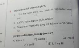 ve Ill
m-
le
8. Dört element kuramına göre,
1. Tüm maddeler ateş, su, hava ve topraktan olu-
şur.
II. CaCO3 katısı toprak grubundadır.
III. Sıcak olan maddeler ateş ve toprak sınıfından-
dır.
yargılarından hangileri doğrudur?
A) Yalnız I
B) Yalnız II
(
D) II ve III
C) I ve I
E) I, II ve III