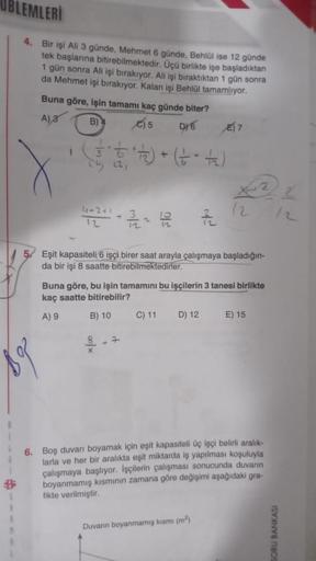 BLEMLERİ
4. Bir işi Ali 3 günde, Mehmet 6 günde, Behlül ise 12 günde
tek başlarına bitirebilmektedir. Üçü birlikte işe başladıktan
1 gün sonra Ali işi bırakıyor. Ali işi bıraktıktan 1 gün sonra
da Mehmet işi bırakıyor. Kalan işi Behlül tamamlıyor.
S
Buna g