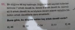 11. Bir düğüne 96 kişi katılmıştır. Düğünde belli sayıdaki kızlardan
birincisi 7 erkek davetli ile, ikincisi 8 erkek davetli ile, üçüncü-
sü 9 erkek davetli ile ve böylece devam ederek sonuncu kız
bütün erkek davetlilerle dans etmektedir.
Buna göre, bu düğüne katılan kaç erkek davetli vardır?
A) 46
B) 50
C) 54
D) 51
E) 48