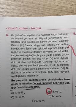 cümlede anlam - kavram
6. (1) Çehov'un yapıtlarında hastalar kadar hekimler
de önemli yer tutar. (II) Kişisel gözlemlerine yas-
lanarak farklı kişiliklerde hekim portreleri çizmiştir
Çehov. (III) Bazıları duygusuz, yetersiz ya da düş-
kündür. (IV) "İoniç" adlı öyküde karşımıza çıkan pa
ragöz ve muhteris Startsev, servetine servet kattık-
ça gövdesi yağ bağlar, huyu suyu da değişip çabuk
parlayan aksinin teki olup çıkar. (V) Ama öyküle-
rinin tümüne bakıldığında Çehov'un doktorlarının
çoğu, geri ve yoz bir toplumda büyük güçlüklerle
dolu bir uğraşı yerine getirmeye çabalar. (VI) Bu
doktorlar sıradan ama tutkulu, gözü pek, özverili,
alçakgönüllü insanlardır.
Bu parçadaki numaralanmış cümlelerden han-
gileri kendinden önceki cümlede belirtilen yar-
giyi örneklemektedir?
A) II. ve III.
C) III. ve V.
E) V. ve VI.
B) III. ve IV.
D) IV. ve V.
9.