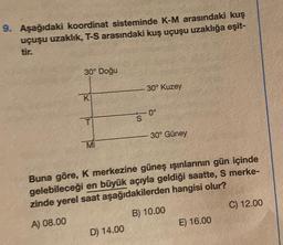 9. Aşağıdaki koordinat sisteminde K-M arasındaki kuş
uçuşu uzaklık, T-S arasındaki kuş uçuşu uzaklığa eşit-
tir.
30° Doğu
KI
MI
S
D) 14.00
30° Kuzey
0°
-30° Güney
Buna göre, K merkezine güneş ışınlarının gün içinde
gelebileceği en büyük açıyla geldiği saatte, S merke-
zinde yerel saat aşağıdakilerden hangisi olur?
A) 08.00
B) 10.00
E) 16.00
C) 12.00