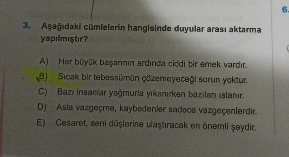 3. Aşağıdaki cümlelerin hangisinde duyular arası aktarma
yapılmıştır?
A) Her büyük başarının ardında ciddi bir emek vardır.
B) Sıcak bir tebessümün çözemeyeceği sorun yoktur.
C) Bazı insanlar yağmurla yıkanırken bazıları ıslanır.
D) Asla vazgeçme, kaybeden