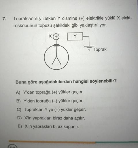 7.
Topraklanmış iletken Y cismine (+) elektrikle yüklü X elekt-
roskobunun topuzu şekildeki gibi yaklaştırılıyor.
X(+
3
Y
Toprak
Buna göre aşağıdakilerden hangisi söylenebilir?
A) Y'den toprağa (+) yükler geçer.
B) Y'den toprağa (-) yükler geçer.
C) Toprak