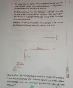 5. Bir tel parçası, her bükme noktasında birbirine dik parçalar
elde edilecek şekilde ve her seferinde yukarı ve sağa doğru
düzlemsel kalacak şekilde bükülecektir.
Bu bükme işlemlerinde elde edilecek son parça dışındaki
her parça, kendisinden önceki parçanın 2 katı uzunluğun-
da olmalıdır. Son parça artan parça olacağından uzunluğu
önemsenmeyecektir.
Örneğin 130 cm uzunluğundaki tel ilk parçası 3 cm olacak
şekilde büküldüğünde aşağıdaki durum elde edilir.
12 cm
6 cm
3 cm
24 cm
48 cm
(Kalan Parça)
37 cm
Buna göre, 98 cm uzunluğundaki bir telden ilk parçası
21
1 cm uzunluğunda olan bükme işlemi yapılırsa işlem
sonrasında telin uç noktaları arasındaki uzaklık kaç
cm olur?
6.
YAYINLARI