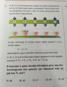 7.
A, B, C, D ve E kollarından oluşan bir şeker makinesinde
her bir kol farklı çeşit şeker vermektedir. Her bir kolun altı-
na yerleştirilen her kaba 1'den 5'e kadar birbirinden farklı
sayıda şeker düşmektedir.
A
B
A) 38
C
D
Ardışık herhangi iki koldan alınan şeker sayıları x ve y
olmak üzere,
B) 40
ibablemelöse iniceblitice
|x-y 22
eşitsizliğine uygun şekilde makine programlanmıştır.
STA, B, C, D ve E kollarından düşen şekerlerin birim fiyatları
sırasıyla 5 TL, 4 TL, 3 TL, 2 TL ve 1 TL'dir.
E
B kolundan 4 şeker alındığı bilindiğine göre, kap dol-
durulduğunda tüm şekerler için ödenecek tutar en
çok kaç TL olur?
C) 41
D) 42
E) 44
9.