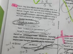 art
b=h
82
Harun, beş tane kâğıdın her birine sıfırdan farklı a ve
b tam sayılarının her ikisini de yazıp arkadaşı Şevket,
Behzat, Cevdet, Sabri ve İsmet'e bu kağıtlardan birer
tane veriyor Arkadaşları, ellerindeki kâğıtlara bakıp a
ve b tam sayılarıyla ilgili aşağıdaki bilgileri veriyorlar.
Şevket: "a<bdir."
Behzat: "a b tektir."
Cevdet: "a + b = 0 dir."
Sabri: "a sayısı 3 ile tam bölünür."
ismet: "b sayısı, a sayısının 4 katıdır."
Harun'un arkadaşlarından dördünün söylediği
doğru, birinin söylediği yanlış olduğuna göre, arka-
daşlarından hangisi kesinlikle yanlış söylemiştir?
A) Şevket
B) Behzat
C) Cevdet
D) Sabri
973
E) ismet
YAYIN DENİZİ
Cindeki tar
Buna göre
A) -15
0=3
b=
5. Ömer, cep
sürekli aşma
bir konuşma
ayarlamıştır
Ömer'in gü
aşağıdakiler
Her biri