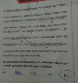 Bir dolaptır dönen (oynanan oyun). Kimin dolabı bu? Senin,
1
benim, hepimizin... Dönmüş boyuna, durdurmasını bilen
yaşadı. Bilmeyense bir kenarda kuzu kuzu baktı (bilinçsiz)
11
olan bitenlere... Bugün tutturdum dolap diye. Açtım bak-
tim, tıklım tıklım. Hep yazılar, kitaplar, not defterleri... Bir
yazanın gizli dolabı saklısı) yoktur. Herkesin açıp bakacağı
III
bir başka biçimde... Kimi dolabı kurar (tezgah kurmak), ki-
IV
mi dolabı kullanmasını bilir. Kimi de o dolabı sağa sola çe-
virenlere boyun eğer (kanıksamak).
V
Bu parçadaki numaralanmış sözcüklerden hangisi ya-
nındaki açıklanan anlama uygun değildir?
A)
B) II
C) III
D) IV
E) V
1