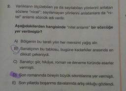 2. Varlıkların ölçülebilen ya da sayılabilen yönlerini anlatan
sözlere "nicel"; sayılamayan yönlerini anlatanlara da "ni-
tel" anlamlı sözcük adı verilir.
Aşağıdakilerden hangisinde "nitel anlamlı" bir sözcüğe
yer verilmiştir?
A) Bölgenin bu tarafı yılın her mevsimi yağış alır.
B) Sanatçının bu tablosu, bugüne kadarkiler arasında en
dikkat çekeniydi.
C) Sanatçı; şiir, hikâye, roman ve deneme türünde eserler
vermişti.
D) Son romanında bireyin büyük sıkıntılarına yer vermişti.
E) Son yıllarda boşanma davalarında artış olduğu gözlendi.