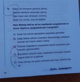 83
4. Sakın, bir kimsenin gönlünü yıkma,
Gerçek erenlerin sözünden çıkma,
Eğer insan isen ölmezsin, korkma,
Âşığı kurt yemez, boş laf değildir.
Hacı Bektaş Veli'ye ait bu beyitlerde vurgulanmak is-
tenen düşünce aşağıdakilerden hangisidir?
A) İnsan her zaman gerçeklerin peşinden gitmelidir.
B) İyiliği rehber edinen insanların ölümsüzlüğü yakalaya-
mamak için hiçbir nedeni yoktur.
Insanlar başkalarını yargılarken kendi kusurlarını gör-
mezden gelmemelidir.
D) Büyüklerin sözünü tutan, başkalarını kırmayan insanın
başına kötü bir iş gelmez.
E) İnsan olmayı her şeyin üstünde tutan kişi, erdemli kişi-
dir.
ÖZEL KONSEPT