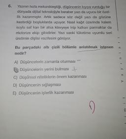 6.
Yazının hızla mekanikleştiği, düşüncenin kıyıya vurduğu bir
dünyada dijital teknolojiyle beraber yazı da uçucu bir özel-
lik kazanmıştır. Artık sadece söz değil yazı da gözüne
kestirdiği boşluklarda uçuyor. Nasıl kağıt üzerinde kalem
soylu saf kan bir atsa klavyeye inip kalkan parmaklar da
motorize ekip gibidirler. Yazı sanki tüketime uyumlu seri
üretimin dişlisi vazifesini görüyor.
Bu parçadaki altı çizili bölümle anlatılmak istenen
nedir?
A) Düşüncelerin zamanla oturması
Düşüncelerin yerini bulması
C) Düşünsel niteliklerin önem kazanması
D) Düşüncenin sığlaşması
E) Düşüncenin işlerlik kazanması
D
Yayınla
m