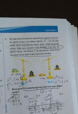 2
r?
E) 5
5. Nil, eşit kollu bir terazinin sağ kefesine ağırlığı 6 kg olan
bir ağırlık koyup, sol kefeye ağırlığı (x² - 5x) kg olan
metal levha koyduğunda terazi Şekil 1'deki konumda
oluyor. Eğer aynı terazinin sağ kefesine 4 kg olan bir
ağırlık koyup, sol kefeye x² kg ağırlığında metal levha
koysaydı terazi Şekil 2'deki durumda olacaktı.
(x² - 5x) kg
xSxCÔ
x²5x-6 <O
Skil 1
karekök
X
x
A) 2
X=6
x=-1
kg
B) 3
C) 4
Eşitsizlikler
x² kg
Buna göre, x'in alabileceği kaç farklı tam sayı değeri
vardır?
(26)
X=-
XE2
2
x² > 4
Şekil 2X>0
-L
-T
+1+P²=
kg
D) 5
3,
E) 6