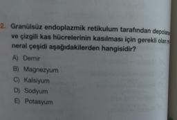 2. Granülsüz endoplazmik retikulum tarafından depolana
ve çizgili kas hücrelerinin kasılması için gerekli olan m
neral çeşidi aşağıdakilerden hangisidir?
A) Demir
B) Magnezyum
C) Kalsiyum
D) Sodyum
E) Potasyum