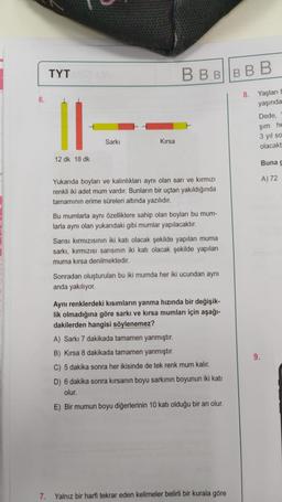 6.
TYT
12 dk 18 dk
Sarkı
Kırsa
BBBBBB
Yukarıda boyları ve kalınlıkları aynı olan sarı ve kırmızı
renkli iki adet mum vardır. Bunların bir uçtan yakıldığında
tamamının erime süreleri altında yazılıdır.
Bu mumlarla aynı özelliklere sahip olan boyları bu mum-
larla aynı olan yukarıdaki gibi mumlar yapılacaktır.
Sarısı kırmızısının iki katı olacak şekilde yapılan muma
sarkı, kırmızısı sarısının iki katı olacak şekilde yapılan
muma kırsa denilmektedir.
Sonradan oluşturulan bu iki mumda her iki ucundan aynı
anda yakılıyor.
Aynı renklerdeki kısımların yanma hızında bir değişik-
lik olmadığına göre sarkı ve kırsa mumları için aşağı-
dakilerden hangisi söylenemez?
A) Sarkı 7 dakikada tamamen yanmıştır.
B) Kırsa 8 dakikada tamamen yanmıştır.
C) 5 dakika sonra her ikisinde de tek renk mum kalır.
D) 6 dakika sonra kırsanın boyu sarkının boyunun iki katı
olur.
E) Bir mumun boyu diğerlerinin 10 katı olduğu bir an olur.
7. Yalnız bir harfi tekrar eden kelimeler belirli bir kurala göre
8. Yaşları E
yaşında
Dede,
şim he
3 yıl so
olacakt
9.
Buna g
A) 72