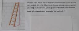 Yanda duvara dayalı olarak duran bir merdivenin alt ucunun duvara
olan uzaklığı 2,5 m'dir. Merdivenin duvara değdiği noktanın yerden
yüksekliği ile merdivenin uzunluğu arasındaki fark yarım metredir.
Buna göre merdivenin uzunluğu kaç metredir?