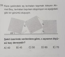 39. Kare şeklindeki eş levhaları taşımak isteyen Ah-
met Bey, levhaları taşırken düşürüyor ve aşağıdaki
gibi bir görüntü oluşuyor.
20°
ins
Şekil üzerinde verilenlere göre, a açısının ölçü-
sü kaç derecedir?
A) 40 B) 45 C) 50 D) 60 E) 70