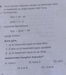 6. Tanım kümesi rakamları sıfırdan ve birbirinden farklı
iki basamaklı xy doğal sayıları olan f ve g
fonksiyonları,
f(xy) = xy - yx
g(xy) = x-y
biçiminde tanımlanıyor.
f(xy) + g(xy) = 40
eşitliği veriliyor.
Buna göre,
1. xy iki basamaklı sayısı en fazla 95'tir.
I.
II. 5 tane xy iki basamaklı sayısı yazılabilir.
III. xy iki basamaklı sayısı en az 40'dır.
ifadelerinden hangileri doğrudur?
A) Yalnız I
B) Yalnız II
D) II ve III
E) I, II ve III
C) I ve II