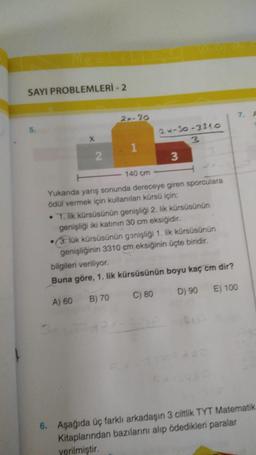 SAYI PROBLEMLERİ - 2
2
2x-30
1
2x-30-3210
3
3
140 cm
Yukarıda yarış sonunda dereceye giren sporculara
ödül vermek için kullanılan kürsü için;
• 1. lik kürsüsünün genişliği 2. lik kürsüsünün
genişliği iki katının 30 cm eksiğidir.
(3. lük kürsüsünün genişliği 1. lik kürsüsünün
genişliğinin 3310 cm eksiğinin üçte biridir.
bilgileri veriliyor.
Buna göre, 1. lik kürsüsünün boyu kaç cm dir?
A) 60
B) 70 C) 80
D) 90 E) 100
7. A
6. Aşağıda üç farklı arkadaşın 3 ciltlik TYT Matematik
Kitaplarından bazılarını alıp ödedikleri paralar
verilmiştir.