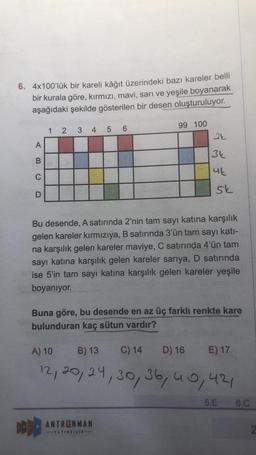 6. 4x100'lük bir kareli kâğıt üzerindeki bazı kareler belli
bir kurala göre, kırmızı, mavi, sarı ve yeşile boyanarak
aşağıdaki şekilde gösterilen bir desen oluşturuluyor.
A
BCD
12
DOD
3 4 5 6
99 100
24
3k
4k
Bu desende, A satırında 2'nin tam sayı katına karşılık
gelen kareler kırmızıya, B satırında 3'ün tam sayı katı-
na karşılık gelen kareler maviye, C satırında 4'ün tam
sayı katına karşılık gelen kareler sarıya, D satırında
ise 5'in tam sayı katına karşılık gelen kareler yeşile
boyanıyor.
sk
Buna göre, bu desende en az üç farklı renkte kare
bulunduran kaç sütun vardır?
ANTRENMAN
-YAYINCILIK-
A) 10
B) 13
C) 14
D) 16 E) 17
12, 20, 24, 30, 36, 40, 421
5.E 6.C
2