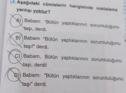 14. Aşağıdaki cümlelerin hangisinde noktalama
yanlışı yoktur?
A) Babam: "Bütün yaptıklarının sorumluluğunu
taşı, derdi.
B) Babam "Bütün yaptıklarının sorumluluğunu
taşı!" derdi.
C) Babam, Bütün yaptıklarının sorumluluğunu
taşı, derdi!
D) Babam: "Bütün yaptıklarının sorumluluğunu
taşı" derdi.